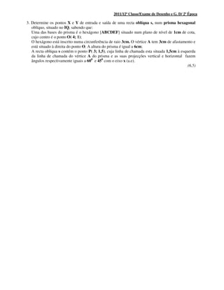 2011/12ª Classe/Exame de Desenho e G. D/ 2ª Época
3. Determine os pontos X e Y de entrada e saída de uma recta oblíqua s, num prisma hexagonal
oblíquo, situado no IQ, sabendo que:
Uma das bases do prisma é o hexágono [ABCDEF] situado num plano de nível de 1cm de cota,
cujo centro é o ponto O( 4; 1);
O hexágono está inscrito numa circunferência de raio 3cm. O vértice A tem 3cm de afastamento e
está situado à direita do ponto O. A altura do prisma é igual a 6cm;
A recta oblíqua s contém o ponto P( 3; 1,5), cuja linha de chamada esta situada 1,5cm à esquerda
da linha de chamada do vértice A do prisma e as suas projecções vertical e horizontal fazem
ângulos respectivamente iguais a 600
e 450
com o eixo x (a.e).
(6,5)
 