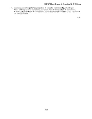 2011/12ª Classe/Exame de Desenho e G. D/ 2ª Época
4. Determine as sombras própria e projectada de um cubo, existente no IQ, sabendo que:
A face [ABCD], de maior afastamento, existe num plano de frente de 8cm de afastamento;
A aresta [AB] mede 5,5cm de comprimento, faz um ângulo de 300
com PHP (a.d) e o extremo A
tem cota igual a 3cm.
(6,5)
FIM
 