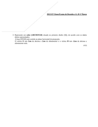 2012/12ª Classe/Exame de Desenho e G. D/ 1ª Época
2. Represente um cubo [ABCDEFGH] situado no primeiro diedro (IQ), de acordo com os dados
abaixo apresentados.
A base [EFGH] está contida no plano horizontal de projecção;
O vértice E tem 2cm de abcissa e 2cm de afastamento e o vértice H tem -2cm de abcissa e
afastamento nulo.
(4,0)
 
