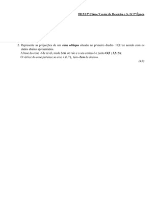 2012/12ª Classe/Exame de Desenho e G. D/ 2ª Época
2. Represente as projecções de um cone oblíquo situado no primeiro diedro ! IQ" de acordo com os
dados abaixo apresentados.
A base do cone é de nivel, mede 3cm de raio e o seu centro é o ponto O(3  3,5 5);
O vértice do cone pertence ao eixo x (LT), tem -2cm de abcissa.
(4,0)
 