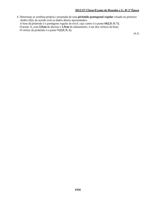 2012/12ª Classe/Exame de Desenho e G. D/ 2ª Época
4. Determine as sombras própria e projetada de uma pirâmide pentagonal regular situada no primeiro
diedro (IQ), de acordo com os dados abaixo apresentados.
A base da pirâmide é o pentágono regular de nível, cujo centro é o ponto O(2,5; 5; 7);
O ponto A, com 2,5cm de abcissa e 1,5cm de afastamento, é um dos vértices da base;
O vértice da pirâmide é o ponto V(2,5; 5; 1).
(6,5)
FIM
 