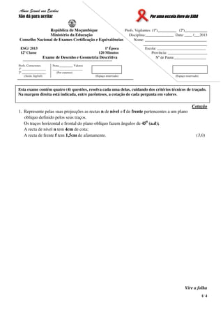 1/ 4
Abuso Sexual nas Escolas
Não dá para aceitar Por uma escola livre do SIDA
República de Moçambique Profs. Vigilantes: (1º)__________ (2º)____________
Ministério da Educação Disciplina:_______________ Data: ____ /___2013
Conselho Nacional de Exames Certificação e Equivalências Nome: _________________________________
__________________________________
ESG/ 2013 1ª Época Escola: __________________________
12ª Classe 120 Minutos Província: _____________________
Exame de Desenho e Geometria Descritiva Nº de Pauta:_________________
Profs. Correctores:
1º ________________
2º ________________
(Assin. legível)
Nota:_________ Valores
____________________
(Por extenso)
(Espaço reservado) (Espaço reservado)
Cotação
1. Represente pelas suas projecções as rectas n de nível e f de frente pertencentes a um plano
oblíquo definido pelos seus traços.
Os traços horizontal e frontal do plano oblíquo fazem ângulos de 450
(a.d);
A recta de nível n tem 4cm de cota;
A recta de frente f tem 1,5cm de afastamento. (3,0)
Vire a folha
Esta exame contém quatro (4) questões, resolva cada uma delas, cuidando dos critérios técnicos de traçado.
Na margem direita está indicada, entre parênteses, a cotação de cada pergunta em valores.
 