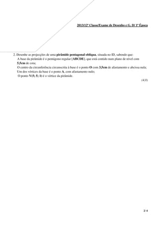 2/ 4
2013/12ª Classe/Exame de Desenho e G. D/ 1ª Época
2. Desenhe as projecções de uma pirâmide pentagonal oblíqua, situada no ID, sabendo que:
A base da pirâmide é o pentágono regular [ABCDE], que está contido num plano de nível com
5,5cm de cota;
O centro da circunferência circunscrita à base é o ponto O com 3,5cm de afastamento e abcissa nula;
Um dos vértices da base é o ponto A, com afastamento nulo;
O ponto V(5; 5; 1) é o vértice da pirâmide.
(4,0)
 