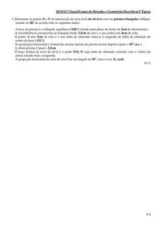 3/ 4
2013/12ª Classe/Exame de Desenho e Geometria Descritiva/1ª Época
3. Determine os pontos X e Y de intersecção de uma recta de nível n com um prisma triangular oblíquo,
situado no ID, de acordo com os seguintes dados:
A base do prisma é o triângulo equilátero [ABC] situado num plano de frente de 2cm de afastamento;
A circunferência circunscrita ao triângulo mede 3,5cm de raio e o seu centro tem 4cm de cota;
O ponto A tem 2cm de cota e a sua linha de chamada situa-se à esquerda da linha de chamada do
centro da base [ABC];
As projecções horizontal e frontal das arestas laterais do prisma fazem ângulos iguais à 45º (a.e );
A altura prisma é igual à 3,5cm
O traço frontal da recta de nível é o ponto F(0; 5) cuja linha de chamada coincide com o vértice do
prima situado mais à esquerda;
A projecção horizontal da recta de nível faz um ângulo de 45º, com o eixo X, (a.d).
(6,5)
 