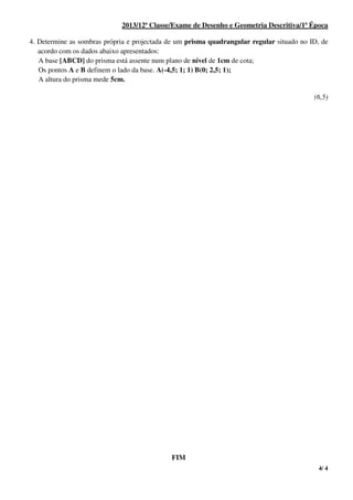 4/ 4
2013/12ª Classe/Exame de Desenho e Geometria Descritiva/1ª Época
4. Determine as sombras própria e projectada de um prisma quadrangular regular situado no ID, de
acordo com os dados abaixo apresentados:
A base [ABCD] do prisma está assente num plano de nível de 1cm de cota;
Os pontos A e B definem o lado da base. A(-4,5; 1; 1) B(0; 2,5; 1);
A altura do prisma mede 5cm.
(6,5)
FIM
 