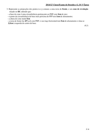 3 / 4
2014/12ª Classe/Exame de Desenho e G. D/ 1ª Época
3. Represente as projecções dos pontos x e y comuns a uma recta de frente, e um cone de revolução
situado no ID, sabendo que:
- a base do cone é uma circunferência pertencente ao PHP com 3cm de raio;
- o ponto da circunferência de base mais próxima do PFP tem 1cm de afastamento;
- a altura do cone mede 5cm
- a recta de frente faz 45º(a.d) com PHP, o seu traço horizontal tem 5cm de afastamento e situa-se
2,5cm à esquerda do centro de base.
(6,5)
1.
 