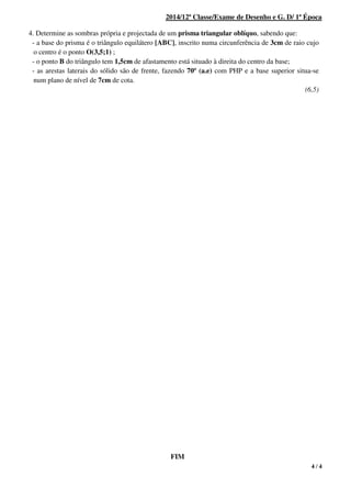 4 / 4
2014/12ª Classe/Exame de Desenho e G. D/ 1ª Época
1. 4. Determine as sombras própria e projectada de um prisma triangular oblíquo, sabendo que:
- a base do prisma é o triângulo equilátero [ABC], inscrito numa circunferência de 3cm de raio cujo
o centro é o ponto O(3,5;1) ;
- o ponto B do triângulo tem 1,5cm de afastamento está situado à direita do centro da base;
- as arestas laterais do sólido são de frente, fazendo 70º (a.e) com PHP e a base superior situa-se
num plano de nível de 7cm de cota.
(6,5)
FIM
 