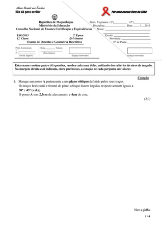 1 / 4
Abuso Sexual nas Escolas
Não dá para aceitar Por uma escola livre do SIDA
República de Moçambique Profs. Vigilantes: (1º)__________ (2º)____________
Ministério da Educação Disciplina:_______________ Data: ____ /___2013
Conselho Nacional de Exames Certificação e Equivalências Nome: _________________________________
__________________________________
ESG/2013 2ª Época Escola: __________________________
12ª Classe 120 Minutos Província: _____________________
Exame de Desenho e Geometria Descritiva Nº de Pauta:_________________
Profs. Correctores:
1º ________________
2º ________________
(Assin. legível)
Nota:_________ Valores
____________________
(Por extenso)
(Espaço reservado) (Espaço reservado)
Cotação
1. Marque um ponto A pertencente a um plano oblíquo definido pelos seus traços.
Os traços horizontal e frontal do plano oblíquo fazem ângulos respectivamente iguais à
30º e 45º (a.d.);
O ponto A tem 2,5cm de afastamento e 4cm de cota.
(3,0)
Vire a folha
Esta exame contém quatro (4) questões, resolva cada uma delas, cuidando dos critérios técnicos de traçado.
Na margem direita está indicada, entre parênteses, a cotação de cada pergunta em valores.
 