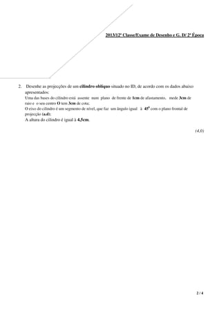 2 / 4
2013/12ª Classe/Exame de Desenho e G. D/ 2ª Época
2. Desenhe as projecções de um cilindro oblíquo situado no ID, de acordo com os dados abaixo
apresentados:
Uma das bases do cilindro está assente num plano de frente de 1cm de afastamento, mede 3cm de
raio e o seu centro O tem 3cm de cota;
O eixo do cilindro é um segmento de nível, que faz um ângulo igual à 450
com o plano frontal de
projecção (a.d);
A altura do cilindro é igual à 4,5cm.
(4,0)
 