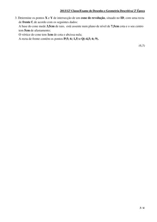 3 / 4
2013/12ª Classe/Exame de Desenho e Geometria Descritiva/ 2ª Época
3. Determine os pontos X e Y de intersecção de um cone de revolução, situado no ID, com uma recta
de frente f, de acordo com os seguintes dados:
A base do cone mede 3,5cm de raio, está assente num plano de nível de 7,5cm cota e o seu centro
tem 5cm de afastamento;
O vértice do cone tem 1cm de cota e abcissa nula;
A recta de frente contém os pontos P(5; 6; 1,5) e Q(-4,5; 6; 9).
(6,5)
 