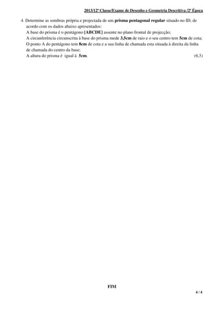 4 / 4
2013/12ª Classe/Exame de Desenho e Geometria Descritiva /2ª Época
4. Determine as sombras própria e projectada de um prisma pentagonal regular situado no ID, de
acordo com os dados abaixo apresentados:
A base do prisma é o pentágono [ABCDE] assente no plano frontal de projecção;
A circunferência circunscrita à base do prisma mede 3,5cm de raio e o seu centro tem 5cm de cota;
O ponto A do pentágono tem 8cm de cota e a sua linha de chamada esta situada à direita da linha
de chamada do centro da base;
A altura do prisma é igual à 5cm. (6,5)
FIM
 