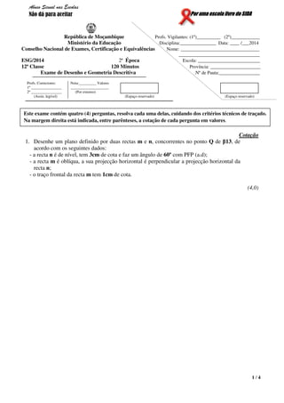 1 / 4
Por uma escola livre do SIDA
República de Moçambique Profs. Vigilantes: (1º)__________ (2º)____________
Ministério da Educação Disciplina:_______________ Data: ____ /___2014
Conselho Nacional de Exames, Certificação e Equivalências Nome: _________________________________
__________________________________
ESG/2014 2ª Época Escola: __________________________
12ª Classe 120 Minutos Província: _____________________
Exame de Desenho e Geometria Descritiva Nº de Pauta:_________________
Profs. Correctores:
1º ________________
2º ________________
(Assin. legível)
Nota:_________ Valores
____________________
(Por extenso)
(Espaço reservado) (Espaço reservado)
Cotação
1. Desenhe um plano definido por duas rectas m e n, concorrentes no ponto Q de β13, de
acordo com os seguintes dados:
- a recta n é de nível, tem 3cm de cota e faz um ângulo de 60º com PFP (a.d);
- a recta m é oblíqua, a sua projecção horizontal é perpendicular a projecção horizontal da
recta n;
- o traço frontal da recta m tem 1cm de cota.
(4,0)
Este exame contém quatro (4) perguntas, resolva cada uma delas, cuidando dos critérios técnicos de traçado.
Na margem direita está indicada, entre parênteses, a cotação de cada pergunta em valores.
Abuso Sexual nas Escolas
Não dá para aceitar
 