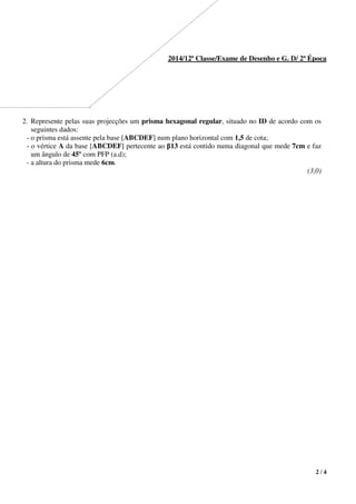 2 / 4
2014/12ª Classe/Exame de Desenho e G. D/ 2ª Época
2. Represente pelas suas projecções um prisma hexagonal regular, situado no ID de acordo com os
seguintes dados:
- o prisma está assente pela base [ABCDEF] num plano horizontal com 1,5 de cota;
- o vértice A da base [ABCDEF] pertecente ao β13 está contido numa diagonal que mede 7cm e faz
um ângulo de 45º com PFP (a.d);
- a altura do prisma mede 6cm.
(3,0)
 