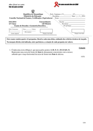 1 /4
Abuso Sexual nas escolas Por uma escola livre do SIDA
Não dá para aceitar
República de Moçambique Profs. Vigilantes: (1º)__________ (2º)____________
Ministério da Educação Disciplina:_______________ Data: ____ /___2014
Conselho Nacional de Exames, Certificação e Equivalências Nome: _________________________________
__________________________________
ESG/2014 Extraordinário Escola: __________________________
12ª Classe 120 Minutos Província: _____________________
Exame de Desenho e Geometria Descritiva Nº de Pauta:_________________
Profs. Correctores:
1º ________________
2º ________________
(Assin. legível)
Nota:_________ Valores
____________________
(Por extenso)
(Espaço reservado) (Espaço reservado)
Cotação
1. É dada uma recta oblíqua r, que passa pelos pontos A (0; 3; 1) e B (3; 0,5; 3).
Represente uma recta de frente de 2cm de afastamento concorrente com a recta r,
sabendo que o traço horizontal da recta de frente tem 5cm de abcissa.
(4,0)
Este exame contém quatro (4) perguntas. Resolva cada uma delas, cuidando dos critérios técnicos de traçado.
Na margem direita está indicada, entre parênteses, a cotação de cada pergunta em valores.
 