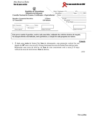 Por uma escola livre do SIDAPor uma escola livre do SIDAPor uma escola livre do SIDAPor uma escola livre do SIDA
República de Moçambique Profs. Vigilantes: (1º)__________ (2º)____________
Ministério da Educação Disciplina:_______________ Data: ____ /___2011
Conselho Nacional de Exames, Certificação e Equivalências Nome: _________________________________
__________________________________
Desenho e Geometria Descritiva 1ª Época Escola: __________________________
12ª Classe/2011 120 Minutos Província: _____________________
Nº de Pauta:_________________
Profs. Correctores:
1º ________________
2º ________________
(Assin. legível)
Nota:_________ Valores
____________________
(Por extenso)
(Espaço reservado) (Espaço reservado)
Cotação
1. É dada uma recta de frente f de 3cm de afastamento, cuja projecção vertical faz um
ângulo de 300
com o eixo x (a.d). O traço horizontal da recta de frente f tem abcissa nula.
Represente uma recta de nível n, de 2cm de cota concorrente com a recta f. O traço
vertical da recta de nível n tem -3cm de abcissa.
(4,0)
Vire a folha
Esta prova contém 4 questões, resolva cada uma delas, cuidando dos critérios técnicos de traçado.
Na margem direita está indicada, entre parênteses, a cotação de cada pergunta em valores.
Abuso Sexual nas Escolas
Não dá para aceitar
 
