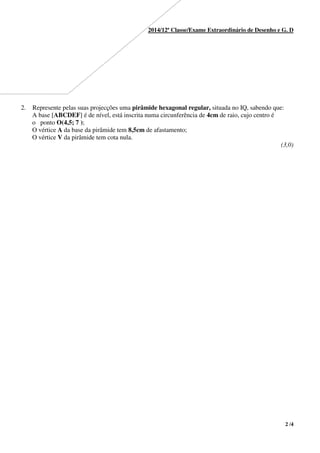 2 /4
2014/12ª Classe/Exame Extraordinário de Desenho e G. D
(3,0)
2. Represente pelas suas projecções uma pirâmide hexagonal regular, situada no IQ, sabendo que:
A base [ABCDEF] é de nível, está inscrita numa circunferência de 4cm de raio, cujo centro é
o ponto O(4,5; 7 );
O vértice A da base da pirâmide tem 8,5cm de afastamento;
O vértice V da pirâmide tem cota nula.
 