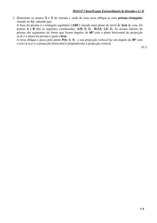 3 /4
2014/12ª Classe/Exame Extraordinário de Desenho e G. D
3. Determine os pontos X e Y de entrada e saída de uma recta oblíqua s, num prisma triangular
situado no IQ, sabendo que:
A base do prisma é o triângulo equilátero [ABC] situado num plano de nível de 2cm de cota. Os
pontos A e B têm as seguintes coordenadas: A(0; 5; 2), B(3,5; 1,5; 2). As arestas laterais do
prisma são segmentos de frente que fazem ângulos de 60º com o plano horizontal de projecção
(a.d) e a altura do prisma é igual a 6cm.
A recta oblíqua s passa pelo ponto P(6; 1; 3), a sua projecção vertical faz um ângulo de 30º com
o eixo x (a.e) e a projecção horizontal é perpendicular à projecção vertical.
(6.5)
 