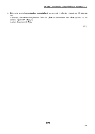 4 /4
2014/12ª Classe/Exame Extraordinário de Desenho e G. D
4. Determine as sombras própria e projectada de um cone de revolução, existente no IQ, sabendo
que:
A base do cone existe num plano de frente de 1,5cm de afastamento, tem 3,5cm de raio, e o seu
centro é o ponto O( 1,5; 3,5);
A altura do cone mede 7cm.
(6,5)
FIM
 