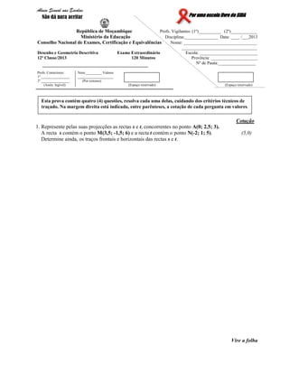 Por uma escola livre do SIDAPor uma escola livre do SIDAPor uma escola livre do SIDAPor uma escola livre do SIDA
República de Moçambique Profs. Vigilantes: (1º)__________ (2º)____________
Ministério da Educação Disciplina:_______________ Data: ____ /___2013
Conselho Nacional de Exames, Certificação e Equivalências Nome: _________________________________
__________________________________
Desenho e Geometria Descritiva Exame Extraordinário Escola: __________________________
12ª Classe/2013 120 Minutos Província: _____________________
Nº de Pauta:_________________
Profs. Correctores:
1º ________________
2º ________________
(Assin. legível)
Nota:_________ Valores
____________________
(Por extenso)
(Espaço reservado) (Espaço reservado)
Cotação
1. Represente pelas suas projecções as rectas s e t, concorrentes no ponto A(0; 2,5; 3).
A recta s contém o ponto M(3,5; -1,5; 6) e a recta t contém o ponto N(-2; 1; 5). (5,0)
Determine ainda, os traços frontais e horizontais das rectas s e t.
Vire a folha
Esta prova contém quatro (4) questões, resolva cada uma delas, cuidando dos critérios técnicos de
traçado. Na margem direita está indicada, entre parênteses, a cotação de cada pergunta em valores.
Abuso Sexual nas Escolas
Não dá para aceitar
 