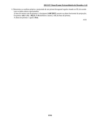 2013/12ª Classe/Exame Extraordinário de Desenho e G.D
4. Determine as sombras própria e projectada de um prisma hexagonal regular situado no ID, de acordo
com os dados abaixo apresentados.
A base de menor cota do prisma é o hexágono [ABCDEF] assente no plano horizontal de projecção;
Os pontos A(0; 1; 0) e B(2,5; 3; 0) definem a aresta [ AB] da base do prisma;
A altura do prisma é igual a 5cm.
(6,0)
FIM
 