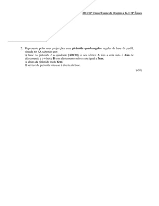 2011/12ª Classe/Exame de Desenho e G. D /1ª Época
(4,0)
2. Represente pelas suas projecções uma pirâmide quadrangular regular de base de perfil,
situada no IQ, sabendo que:
A base da pirâmide é o quadrado [ABCD], o seu vértice A tem a cota nula e 3cm de
afastamento e o vértice B tem afastamento nulo e cota igual a 3cm;
A altura da pirâmide mede 6cm;
O vértice da pirâmide situa-se à direita da base.
 
