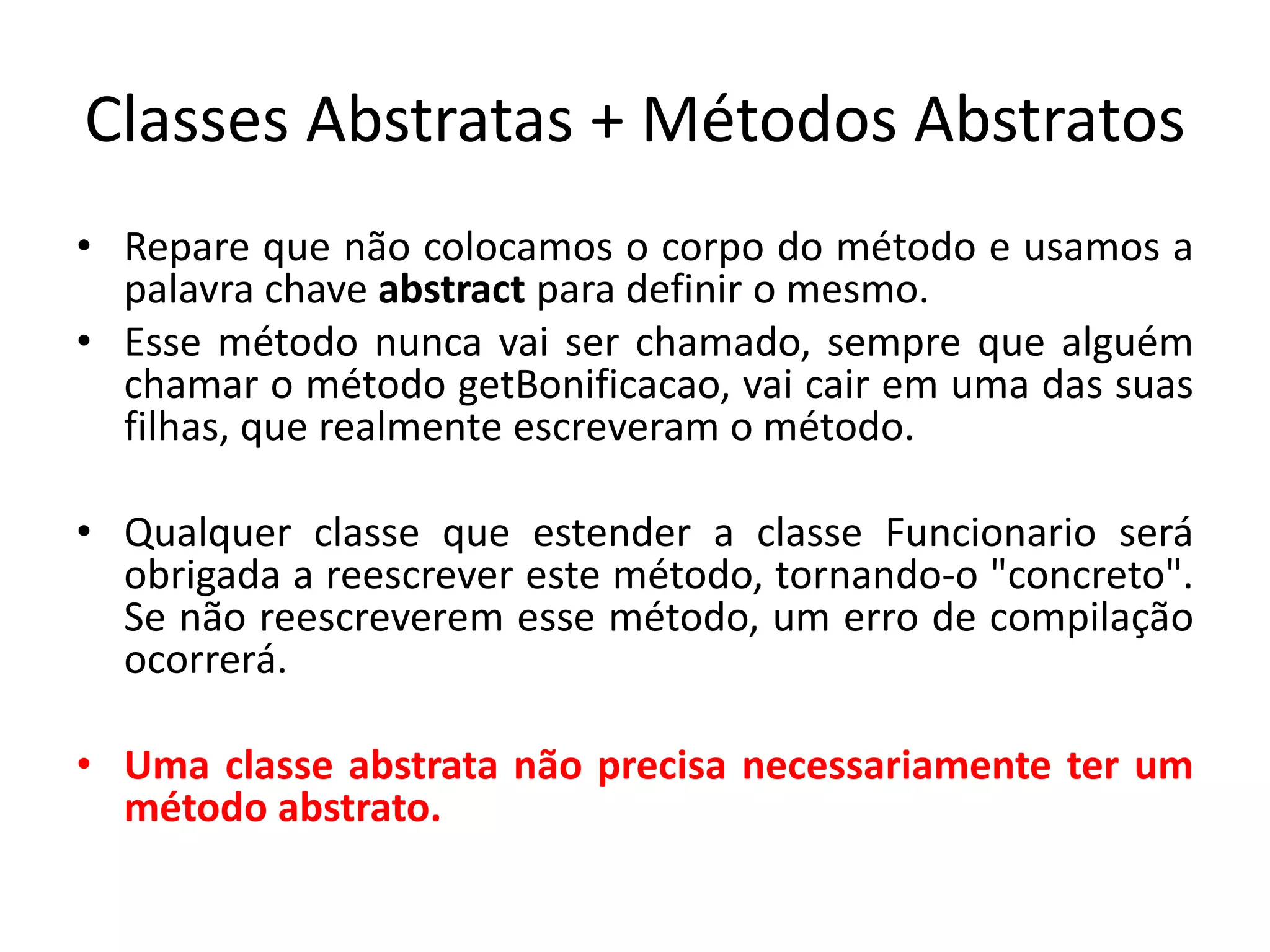 Classes Abstratas + Métodos Abstratos
• Repare que não colocamos o corpo do método e usamos a
palavra chave abstract para definir o mesmo.
• Esse método nunca vai ser chamado, sempre que alguém
chamar o método getBonificacao, vai cair em uma das suas
filhas, que realmente escreveram o método.
• Qualquer classe que estender a classe Funcionario será
obrigada a reescrever este método, tornando-o "concreto".
Se não reescreverem esse método, um erro de compilação
ocorrerá.
• Uma classe abstrata não precisa necessariamente ter um
método abstrato.
 