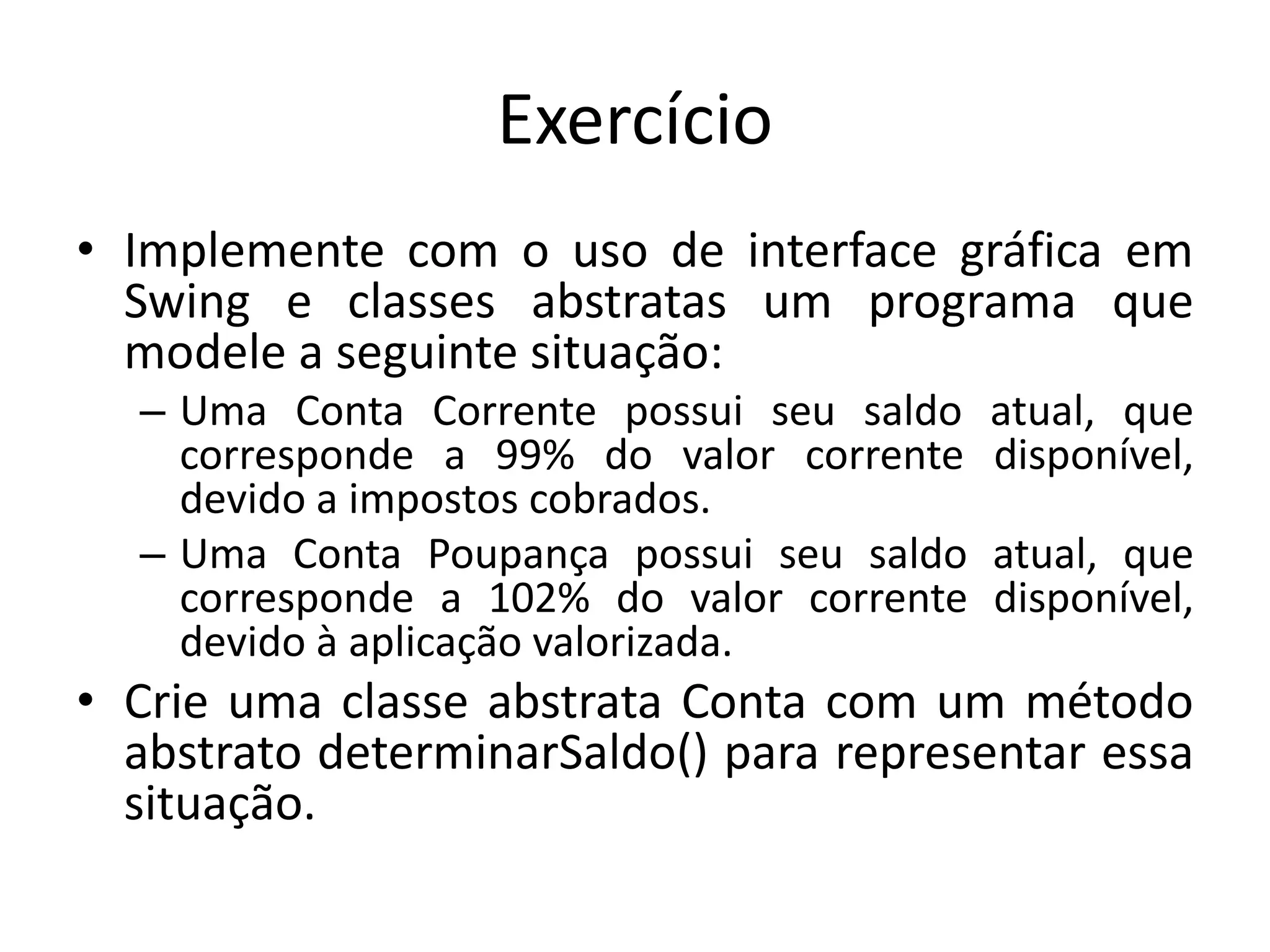 Exercício
• Implemente com o uso de interface gráfica em
Swing e classes abstratas um programa que
modele a seguinte situação:
– Uma Conta Corrente possui seu saldo atual, que
corresponde a 99% do valor corrente disponível,
devido a impostos cobrados.
– Uma Conta Poupança possui seu saldo atual, que
corresponde a 102% do valor corrente disponível,
devido à aplicação valorizada.
• Crie uma classe abstrata Conta com um método
abstrato determinarSaldo() para representar essa
situação.
 