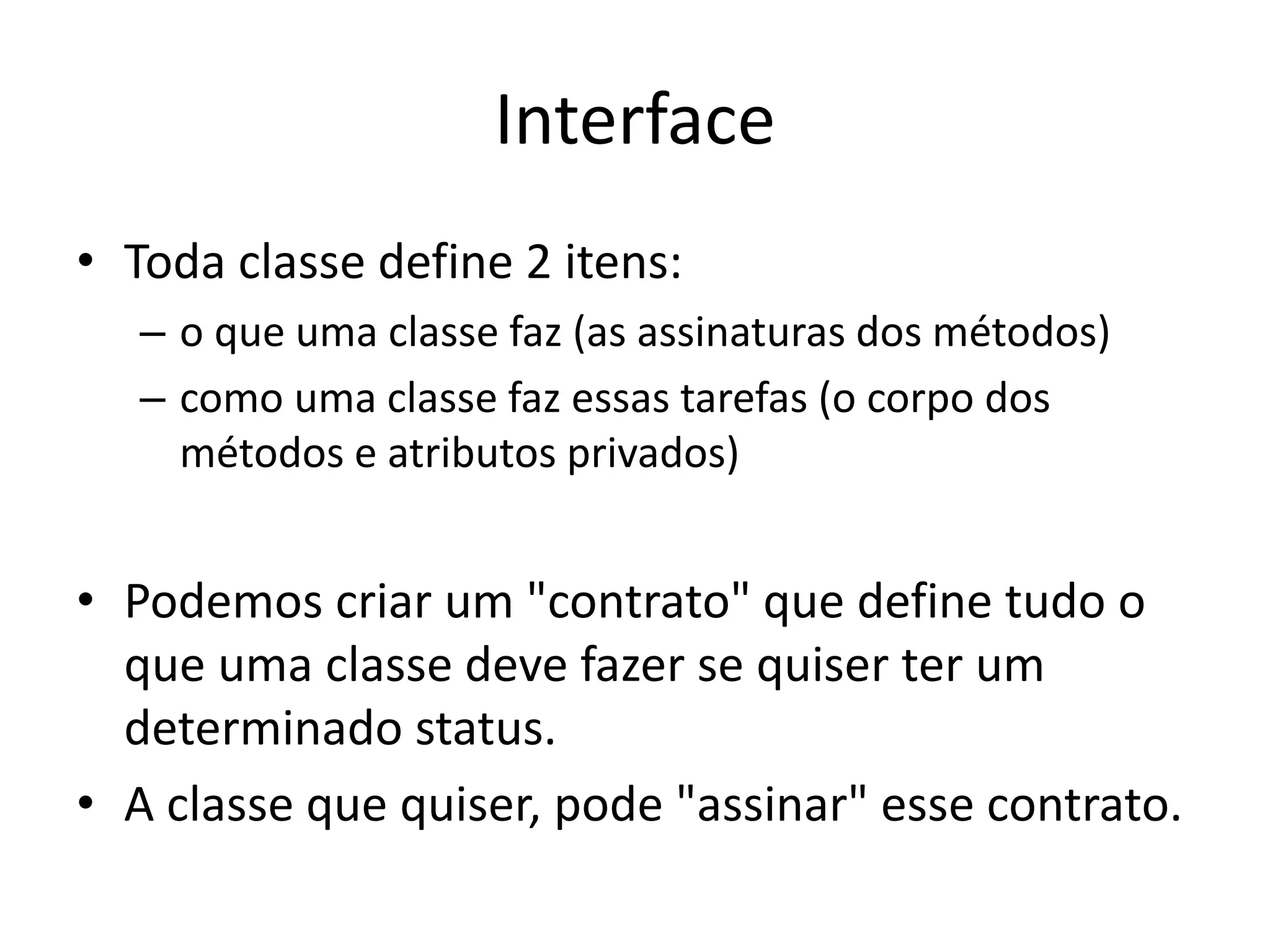 Interface
• Toda classe define 2 itens:
– o que uma classe faz (as assinaturas dos métodos)
– como uma classe faz essas tarefas (o corpo dos
métodos e atributos privados)
• Podemos criar um "contrato" que define tudo o
que uma classe deve fazer se quiser ter um
determinado status.
• A classe que quiser, pode "assinar" esse contrato.
 