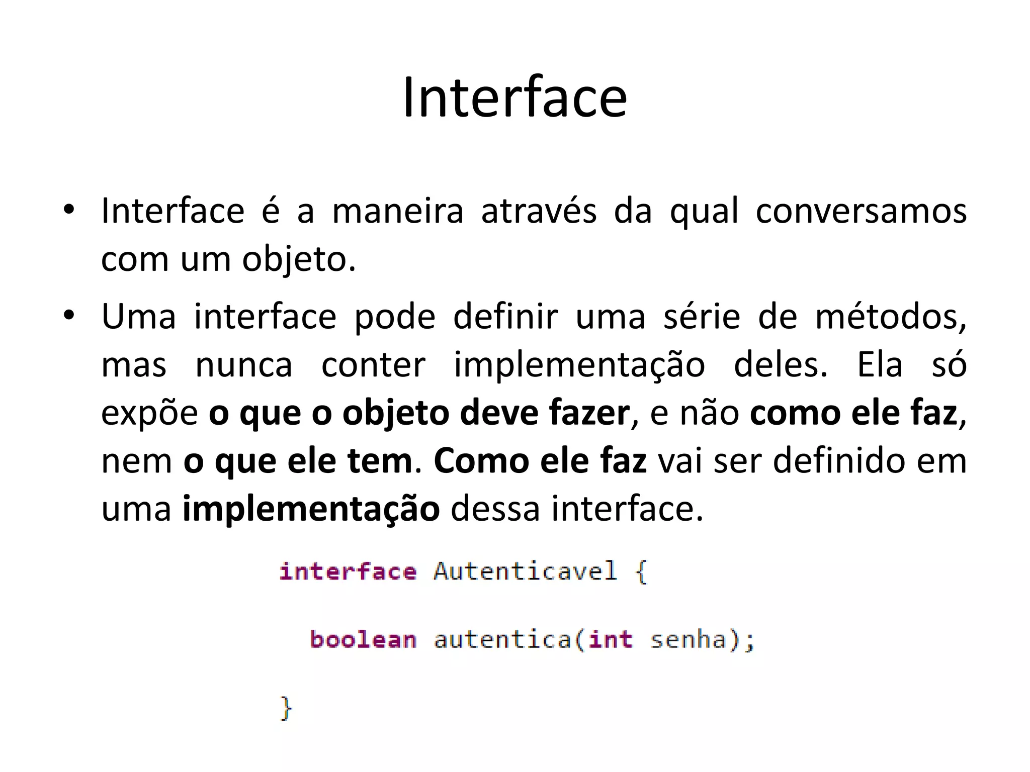 Interface
• Interface é a maneira através da qual conversamos
com um objeto.
• Uma interface pode definir uma série de métodos,
mas nunca conter implementação deles. Ela só
expõe o que o objeto deve fazer, e não como ele faz,
nem o que ele tem. Como ele faz vai ser definido em
uma implementação dessa interface.
 