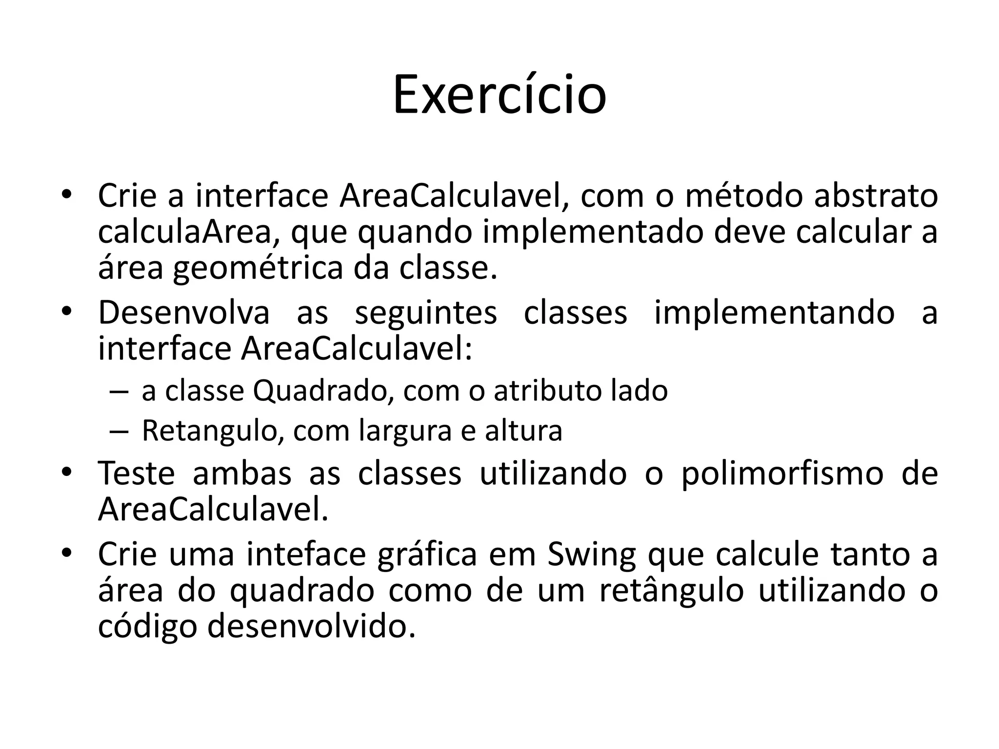 Exercício
• Crie a interface AreaCalculavel, com o método abstrato
calculaArea, que quando implementado deve calcular a
área geométrica da classe.
• Desenvolva as seguintes classes implementando a
interface AreaCalculavel:
– a classe Quadrado, com o atributo lado
– Retangulo, com largura e altura
• Teste ambas as classes utilizando o polimorfismo de
AreaCalculavel.
• Crie uma inteface gráfica em Swing que calcule tanto a
área do quadrado como de um retângulo utilizando o
código desenvolvido.
 