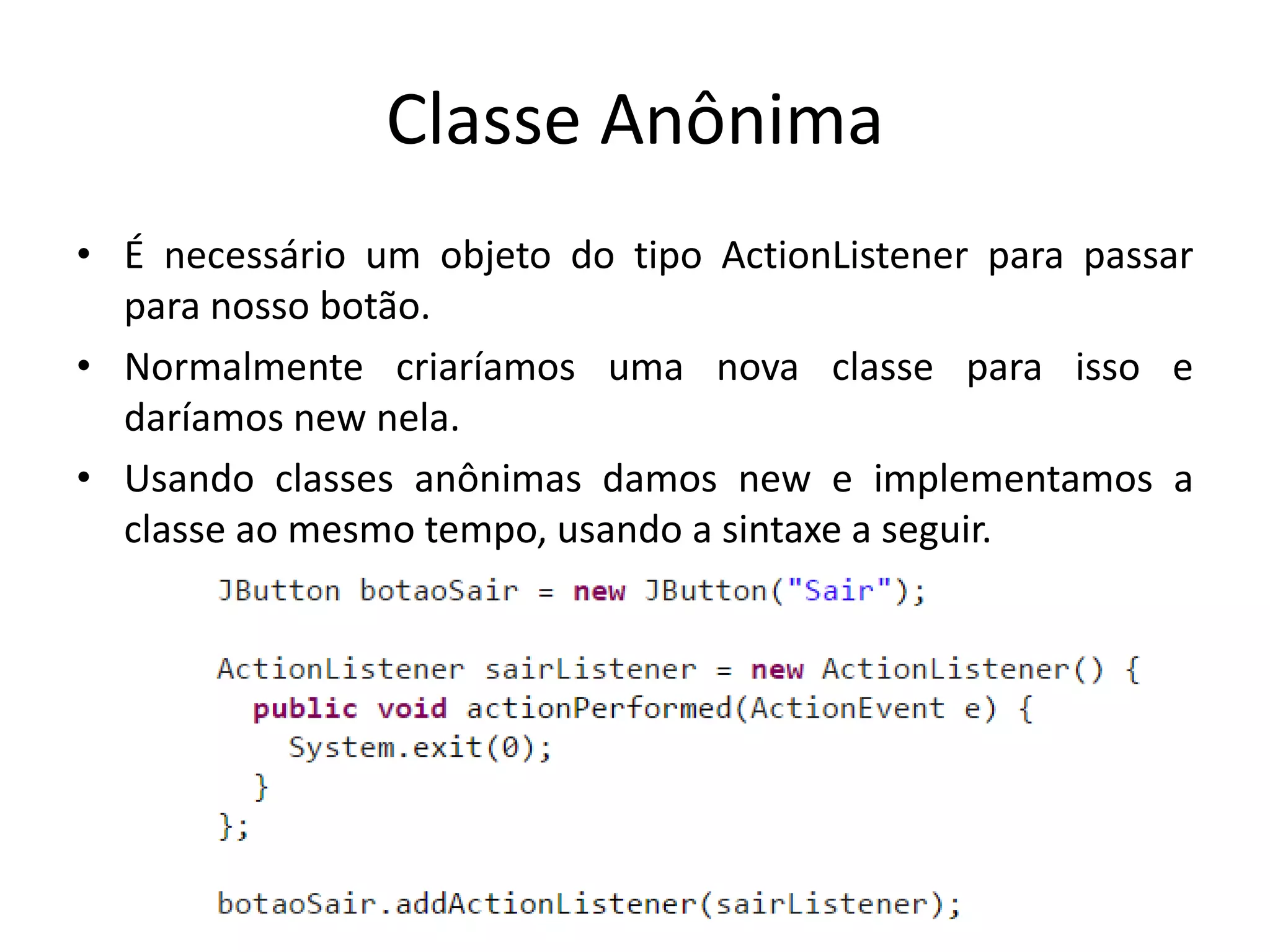 Classe Anônima
• É necessário um objeto do tipo ActionListener para passar
para nosso botão.
• Normalmente criaríamos uma nova classe para isso e
daríamos new nela.
• Usando classes anônimas damos new e implementamos a
classe ao mesmo tempo, usando a sintaxe a seguir.
 