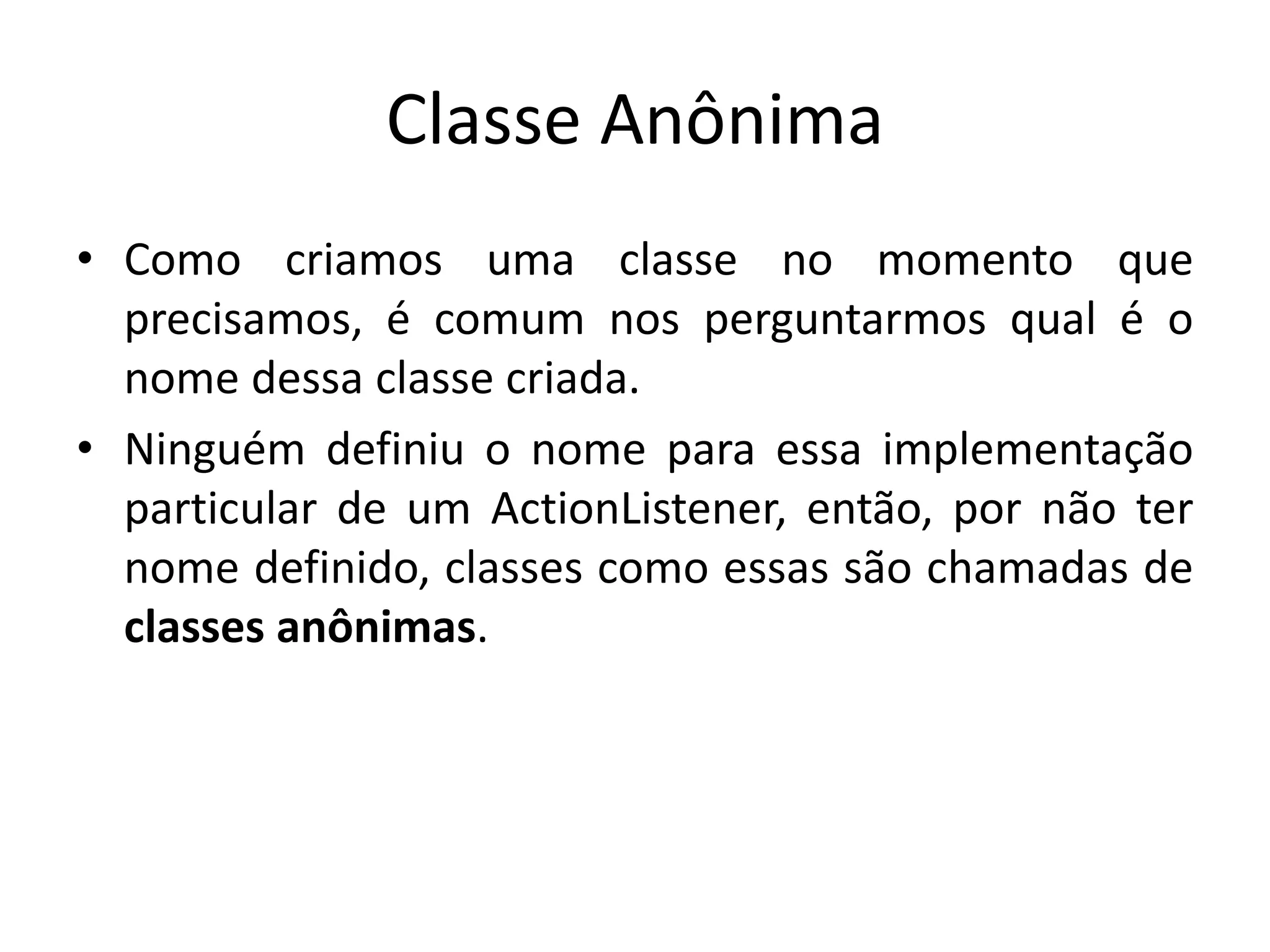 Classe Anônima
• Como criamos uma classe no momento que
precisamos, é comum nos perguntarmos qual é o
nome dessa classe criada.
• Ninguém definiu o nome para essa implementação
particular de um ActionListener, então, por não ter
nome definido, classes como essas são chamadas de
classes anônimas.
 