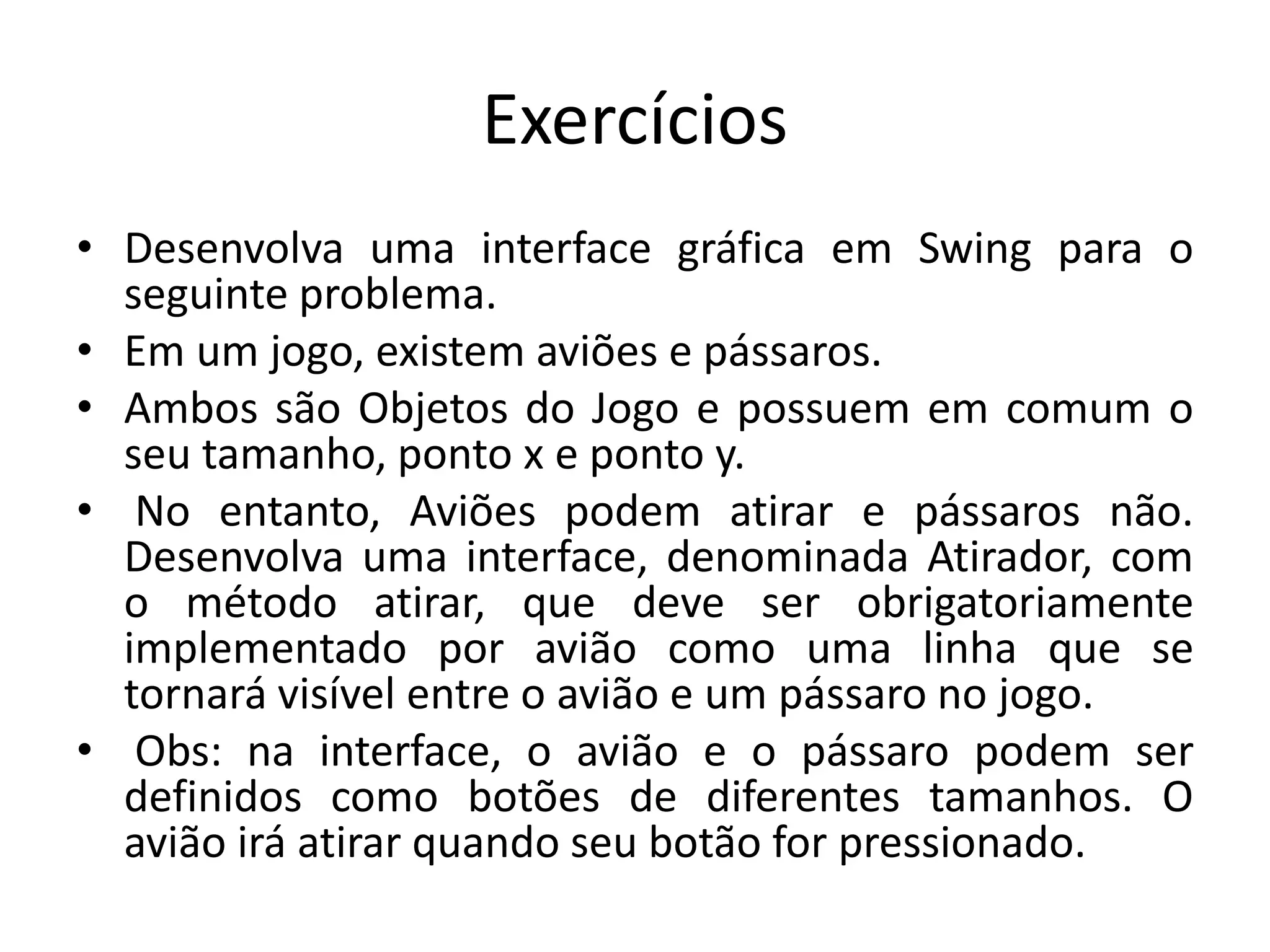 Exercícios
• Desenvolva uma interface gráfica em Swing para o
seguinte problema.
• Em um jogo, existem aviões e pássaros.
• Ambos são Objetos do Jogo e possuem em comum o
seu tamanho, ponto x e ponto y.
• No entanto, Aviões podem atirar e pássaros não.
Desenvolva uma interface, denominada Atirador, com
o método atirar, que deve ser obrigatoriamente
implementado por avião como uma linha que se
tornará visível entre o avião e um pássaro no jogo.
• Obs: na interface, o avião e o pássaro podem ser
definidos como botões de diferentes tamanhos. O
avião irá atirar quando seu botão for pressionado.
 