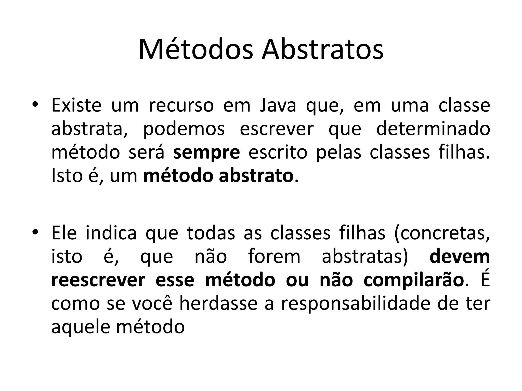Métodos Abstratos
• Existe um recurso em Java que, em uma classe
abstrata, podemos escrever que determinado
método será sempre escrito pelas classes filhas.
Isto é, um método abstrato.
• Ele indica que todas as classes filhas (concretas,
isto é, que não forem abstratas) devem
reescrever esse método ou não compilarão. É
como se você herdasse a responsabilidade de ter
aquele método
 