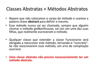 Classes Abstratas + Métodos Abstratos
• Repare que não colocamos o corpo do método e usamos a
palavra chave abstract para definir o mesmo.
• Esse método nunca vai ser chamado, sempre que alguém
chamar o método getBonificacao, vai cair em uma das suas
filhas, que realmente escreveram o método.
• Qualquer classe que estender a classe Funcionario será
obrigada a reescrever este método, tornando-o "concreto".
Se não reescreverem esse método, um erro de compilação
ocorrerá.
• Uma classe abstrata não precisa necessariamente ter um
método abstrato.
 