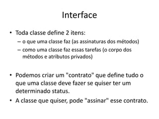 Interface
• Toda classe define 2 itens:
– o que uma classe faz (as assinaturas dos métodos)
– como uma classe faz essas tarefas (o corpo dos
métodos e atributos privados)
• Podemos criar um "contrato" que define tudo o
que uma classe deve fazer se quiser ter um
determinado status.
• A classe que quiser, pode "assinar" esse contrato.
 