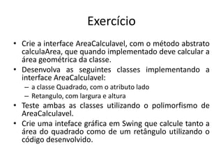 Exercício
• Crie a interface AreaCalculavel, com o método abstrato
calculaArea, que quando implementado deve calcular a
área geométrica da classe.
• Desenvolva as seguintes classes implementando a
interface AreaCalculavel:
– a classe Quadrado, com o atributo lado
– Retangulo, com largura e altura
• Teste ambas as classes utilizando o polimorfismo de
AreaCalculavel.
• Crie uma inteface gráfica em Swing que calcule tanto a
área do quadrado como de um retângulo utilizando o
código desenvolvido.
 