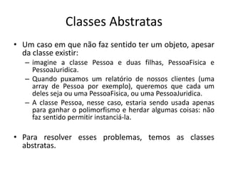 Classes Abstratas
• Um caso em que não faz sentido ter um objeto, apesar
da classe existir:
– imagine a classe Pessoa e duas filhas, PessoaFisica e
PessoaJuridica.
– Quando puxamos um relatório de nossos clientes (uma
array de Pessoa por exemplo), queremos que cada um
deles seja ou uma PessoaFisica, ou uma PessoaJuridica.
– A classe Pessoa, nesse caso, estaria sendo usada apenas
para ganhar o polimorfismo e herdar algumas coisas: não
faz sentido permitir instanciá-la.
• Para resolver esses problemas, temos as classes
abstratas.
 