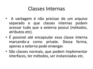 Classes Internas
• A vantagem é não precisar de um arquivo
separado e que classes internas podem
acessar tudo que a externa possui (métodos,
atributos etc).
• É possível até encapsular essa classe interna
marcando-a como private. Dessa forma,
apenas a externa pode enxergar.
• São classes normais, que podem implementar
interfaces, ter métodos, ser instanciadas etc.
 