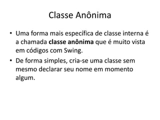 Classe Anônima
• Uma forma mais específica de classe interna é
a chamada classe anônima que é muito vista
em códigos com Swing.
• De forma simples, cria-se uma classe sem
mesmo declarar seu nome em momento
algum.
 