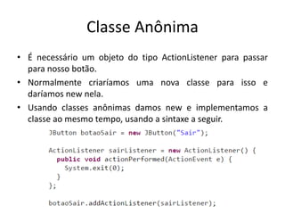 Classe Anônima
• É necessário um objeto do tipo ActionListener para passar
para nosso botão.
• Normalmente criaríamos uma nova classe para isso e
daríamos new nela.
• Usando classes anônimas damos new e implementamos a
classe ao mesmo tempo, usando a sintaxe a seguir.
 