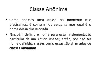 Classe Anônima
• Como criamos uma classe no momento que
precisamos, é comum nos perguntarmos qual é o
nome dessa classe criada.
• Ninguém definiu o nome para essa implementação
particular de um ActionListener, então, por não ter
nome definido, classes como essas são chamadas de
classes anônimas.
 