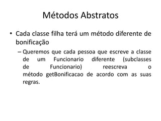 Métodos Abstratos
• Cada classe filha terá um método diferente de
bonificação
– Queremos que cada pessoa que escreve a classe
de um Funcionario diferente (subclasses
de Funcionario) reescreva o
método getBonificacao de acordo com as suas
regras.
 