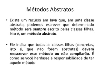 Métodos Abstratos
• Existe um recurso em Java que, em uma classe
abstrata, podemos escrever que determinado
método será sempre escrito pelas classes filhas.
Isto é, um método abstrato.
• Ele indica que todas as classes filhas (concretas,
isto é, que não forem abstratas) devem
reescrever esse método ou não compilarão. É
como se você herdasse a responsabilidade de ter
aquele método
 