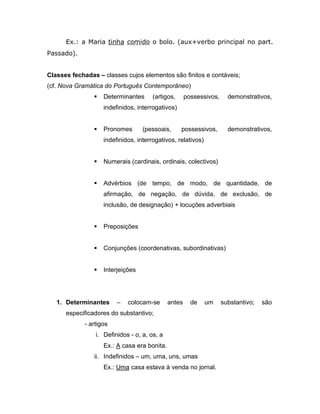Ex.: a Maria tinha comido o bolo. (aux+verbo principal no part.
Passado).


Classes fechadas – classes cujos elementos são finitos e contáveis;
(cf. Nova Gramática do Português Contemporâneo)
                   Determinantes      (artigos,      possessivos,     demonstrativos,
                    indefinidos, interrogativos)


                   Pronomes       (pessoais,      possessivos,        demonstrativos,
                    indefinidos, interrogativos, relativos)


                   Numerais (cardinais, ordinais, colectivos)


                   Advérbios (de tempo, de modo, de quantidade, de
                    afirmação, de negação, de dúvida, de exclusão, de
                    inclusão, de designação) + locuções adverbiais


                   Preposições


                   Conjunções (coordenativas, subordinativas)


                   Interjeições




   1. Determinantes      –   colocam-se       antes     de    um     substantivo;   são
      especificadores do substantivo;
             - artigos
                 i. Definidos - o, a, os, a
                    Ex.: A casa era bonita.
                ii. Indefinidos – um, uma, uns, umas
                    Ex.: Uma casa estava à venda no jornal.
 