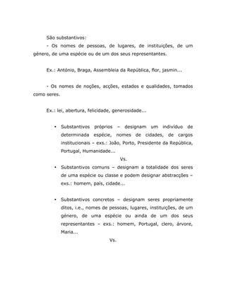 São substantivos:
     - Os nomes de pessoas, de lugares, de instituições, de um
género, de uma espécie ou de um dos seus representantes.


     Ex.: António, Braga, Assembleia da República, flor, jasmin...


     - Os nomes de noções, acções, estados e qualidades, tomados
como seres.


     Ex.: lei, abertura, felicidade, generosidade...


        •     Substantivos   próprios     –    designam    um   indivíduo   de
              determinada    espécie,   nomes       de   cidades,   de   cargos
              institucionais – exs.: João, Porto, Presidente da República,
              Portugal, Humanidade...
                                              Vs.
        •     Substantivos comuns – designam a totalidade dos seres
              de uma espécie ou classe e podem designar abstracções –
              exs.: homem, país, cidade...


        •     Substantivos concretos – designam seres propriamente
              ditos, i.e., nomes de pessoas, lugares, instituições, de um
              género, de uma espécie ou ainda de um dos seus
              representantes – exs.: homem, Portugal, clero, árvore,
              Maria...
                                    Vs.
 