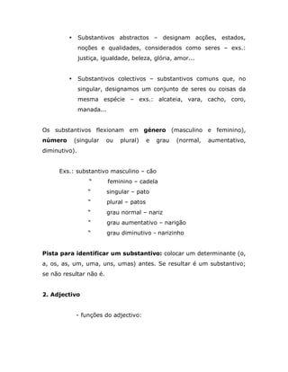 •     Substantivos abstractos – designam acções, estados,
               noções e qualidades, considerados como seres – exs.:
               justiça, igualdade, beleza, glória, amor...


         •     Substantivos colectivos – substantivos comuns que, no
               singular, designamos um conjunto de seres ou coisas da
               mesma espécie – exs.: alcateia, vara, cacho, coro,
               manada...


Os substantivos flexionam em género (masculino e feminino),
número       (singular   ou    plural)      e   grau   (normal,   aumentativo,
diminutivo).


     Exs.: substantivo masculino – cão
                   “       feminino – cadela
                  “      singular – pato
                  “        plural – patos
                  “      grau normal – nariz
                  “        grau aumentativo – narigão
                  “        grau diminutivo - narizinho


Pista para identificar um substantivo: colocar um determinante (o,
a, os, as, um, uma, uns, umas) antes. Se resultar é um substantivo;
se não resultar não é.


2. Adjectivo


             - funções do adjectivo:
 