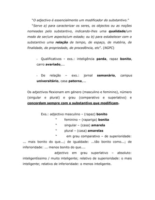 “O adjectivo é essencialmente um modificador do substantivo.”
      “Serve a) para caracterizar os seres, os objectos ou as noções
   nomeadas pelo substantivo, indicando-lhes uma qualidade/um
   modo de ser/um aspecto/um estado; ou b) para estabelecer com o
   substantivo uma relação de tempo, de espaço, de matéria, de
   finalidade, de propriedade, de procedência, etc”. (NGPC)


         -     Qualificativos - exs.: inteligência parda, rapaz bonito,
         carro avariado,...


         -     De    relação       –    exs.:    jornal   semanário,         campus
         universitário, casa paterna,...


   Os adjectivos flexionam em género (masculino e feminino), número
   (singular     e   plural)   e       grau   (comparativo    e      superlativo)   e
   concordam sempre com o substantivo que modificam.


               Exs.: adjectivo masculino – (rapaz) bonito
                         “     feminino – (rapariga) bonita
                         “     singular – (casa) amarela
                         “     plural – (casa) amarelas
                         “         em grau comparativo – de superioridade:
... mais bonito do que...; de igualdade: ...tão bonito como...; de
inferioridade: ... menos bonito do que....
                        adjectivo        em     grau   superlativo     –   absoluto:
inteligentíssimo / muito inteligente; relativo de superioridade: o mais
inteligente; relativo de inferioridade: o menos inteligente.
 