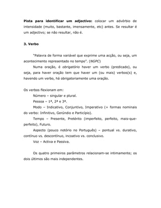 Pista para identificar um adjectivo: colocar um advérbio de
intensidade (muito, bastante, imensamente, etc) antes. Se resultar é
um adjectivo; se não resultar, não é.


3. Verbo


      “Palavra de forma variável que exprime uma acção, ou seja, um
acontecimento representado no tempo”. (NGPC)
      Numa oração, é obrigatório haver um verbo (predicado), ou
seja, para haver oração tem que haver um (ou mais) verbos(s) e,
havendo um verbo, há obrigatoriamente uma oração.


Os verbos flexionam em:
      Número – singular e plural.
      Pessoa – 1ª, 2ª e 3ª.
      Modo – Indicativo, Conjuntivo, Imperativo (+ formas nominais
do verbo: Infinitivo, Gerúndio e Particípio).
      Tempo – Presente, Pretérito (imperfeito, perfeito, mais-que-
perfeito), Futuro.
      Aspecto (pouco notório no Português) – pontual vs. durativo,
contínuo vs. descontínuo, incoativo vs. conclusivo.
      Voz – Activa e Passiva.


      Os quatro primeiros parâmetros relacionam-se intimamente; os
dois últimos são mais independentes.
 