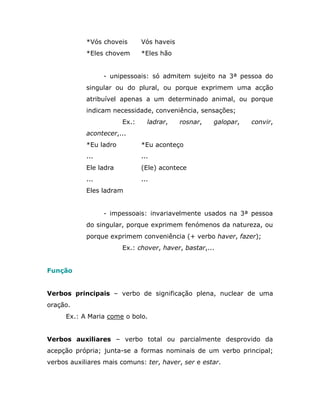 *Vós choveis       Vós haveis
            *Eles chovem       *Eles hão


                  - unipessoais: só admitem sujeito na 3ª pessoa do
            singular ou do plural, ou porque exprimem uma acção
            atribuível apenas a um determinado animal, ou porque
            indicam necessidade, conveniência, sensações;
                        Ex.:     ladrar,    rosnar,   galopar,   convir,
            acontecer,...
            *Eu ladro          *Eu aconteço
            ...                ...
            Ele ladra          (Ele) acontece
            ...                ...
            Eles ladram


                  - impessoais: invariavelmente usados na 3ª pessoa
            do singular, porque exprimem fenómenos da natureza, ou
            porque exprimem conveniência (+ verbo haver, fazer);
                        Ex.: chover, haver, bastar,...


Função


Verbos principais – verbo de significação plena, nuclear de uma
oração.
     Ex.: A Maria come o bolo.


Verbos auxiliares – verbo total ou parcialmente desprovido da
acepção própria; junta-se a formas nominais de um verbo principal;
verbos auxiliares mais comuns: ter, haver, ser e estar.
 